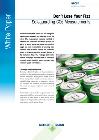 INGOLD	
Leading Process Analytics
Operational instrument uptime and non-ambiguous
measurement values are key aspects of in-line dis-
solved CO2 measurement systems installed in
breweries and carbonated soft drinks facilities. In-
tegrity of wetted sensor parts and instrument air
supply are basic requirements for ensuring mea-
surement data is always reliable. An undetected
failure of the sensor can lead to costly damage of
the instrument, false CO2 readings, and wasted
product. This paper describes how an intelligent,
automatic sensor protection feature increases mea-
surement system performance.
Don’t Lose Your Fizz
Safeguarding CO2 Measurements
WhitePaper
Challenges for plant operators
Monitoring and controlling dissolved CO2 concentrations in
critical process steps helps ensure consumers experience the
sight and effervescence of your products the way you want
them to. Consequently, in-line CO2 measurement systems are
installed in these process steps to provide plant operators
with continuous and immediate information on beverage
CO2 content, and alarms are given if levels are out-of-
specification.
The reliability of CO2 sensors that use gas-permeable mem-
branes stands and falls on two particular criteria: instrumen-
tation for the air supply required for sensor purging, and the
integrity of the CO2-permeable membrane that separates the
liquid medium from the sensing element.
 