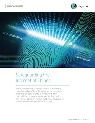 Cognizant Reports | May 2017
Safeguarding the
Internet of Things
While the Internet of Things promises real-time
operational benefits, vulnerabilities can be easily
exploited unless security is embedded from
the inside out – from conception, deployment,
and maintenance, to the network edge and across
connected devices and infrastructures.
COGNIZANT REPORTS
 