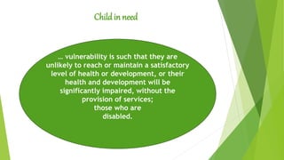Childin need
… vulnerability is such that they are
unlikely to reach or maintain a satisfactory
level of health or development, or their
health and development will be
significantly impaired, without the
provision of services;
those who are
disabled.