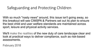 Safeguarding and Protecting Children
With so much "nasty news" around, this issue isn't going away, so
this breakout will see CIMSPA & Partners set out its plan to ensure
the best child and user welfare standards are maintained across
sport, leisure and physical activity services.
We'll make the realities of the new duty of care landscape clear and
look at practical ways to deliver compliance, such as risk-based
assessments.
February 2018
 