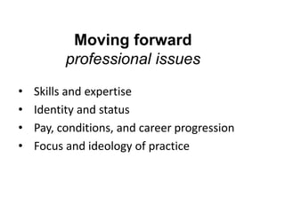 Moving forward
professional issues
•
•
•
•

Skills and expertise
Identity and status
Pay, conditions, and career progression
Focus and ideology of practice

 