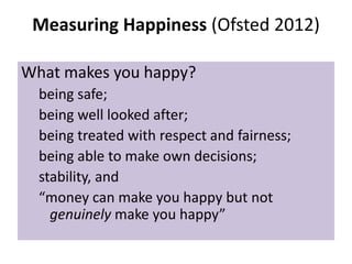 Measuring Happiness (Ofsted 2012)
What makes you happy?
being safe;
being well looked after;
being treated with respect and fairness;
being able to make own decisions;
stability, and
“money can make you happy but not
genuinely make you happy”

 