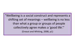 “Wellbeing is a social construct and represents a
shifting set of meanings – wellbeing is no less
than what a group or groups of people
collectively agree makes a ‘good life’.”
(Ereaut and Whiting, 2008, p1)

 