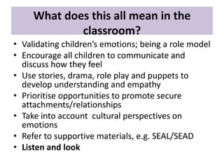 What does this all mean in the
classroom?
• Validating children’s emotions; being a role model
• Encourage all children to communicate and
discuss how they feel
• Use stories, drama, role play and puppets to
develop understanding and empathy
• Prioritise opportunities to promote secure
attachments/relationships
• Take into account cultural perspectives on
emotions
• Refer to supportive materials, e.g. SEAL/SEAD
• Listen and look

 
