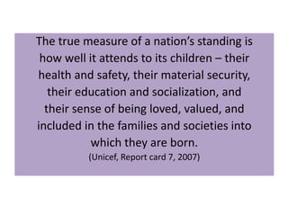 The true measure of a nation’s standing is
how well it attends to its children – their
health and safety, their material security,
their education and socialization, and
their sense of being loved, valued, and
included in the families and societies into
which they are born.
(Unicef, Report card 7, 2007)

 