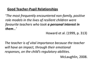 Good Teacher-Pupil Relationships

‘The most frequently encountered non-family, positive
role models in the lives of resilient children were
favourite teachers who took a personal interest in
them…’
Howard et al. (1999, p. 313)
The teacher is of vital importance because the teacher
will have an impact, through their emotional
responses, on the child’s regulatory abilities.
McLaughlin, 2008.

 