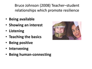 Bruce Johnson (2008) Teacher–student
relationships which promote resilience
•
•
•
•
•
•
•

Being available
Showing an interest
Listening
Teaching the basics
Being positive
Intervening
Being human-connecting

 