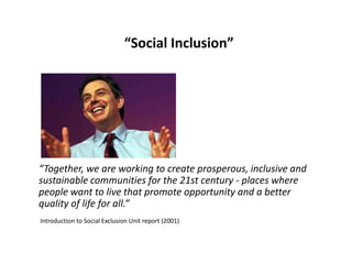 “Social Inclusion”

“Together, we are working to create prosperous, inclusive and
sustainable communities for the 21st century - places where
people want to live that promote opportunity and a better
quality of life for all.”
Introduction to Social Exclusion Unit report (2001)

 