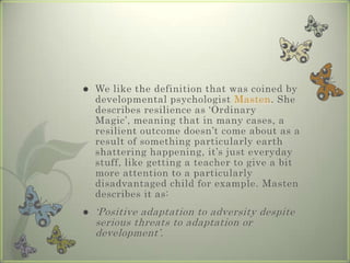 

We like the definition that was coined by
developmental psychologist Masten. She
describes resilience as ‘Ordinary
Magic’, meaning that in many cases, a
resilient outcome doesn’t come about as a
result of something particularly earth
shattering happening, it’s just everyday
stuff, like getting a teacher to give a bit
more attention to a particularly
disadvantaged child for example. Masten
describes it as:



‘Positive adaptation to adversity despite
serious threats to adaptation or
development’.

 