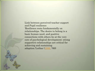 Link between perceived teacher support
and Pupil resilience
‘Resilience rests fundamentally on
relationships. The desire to belong is a
basic human need, and positive
connections with others lie at the very
core of psychological development; strong
supportive relationships are critical for
achieving and sustaining
adaption.‘Luthar (2006, 760)

 