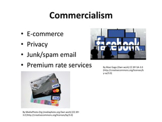 Commercialism
•
•
•
•

E-commerce
Privacy
Junk/spam email
Premium rate services

By MediaPhoto.Org (mediaphoto.org Own work) [CC-BY3.0 (http://creativecommons.org/licenses/by/3.0)

By Maxi Gago (Own work) CC-BY-SA-3.0
(http://creativecommons.org/licenses/b
y-sa/3.0)

 