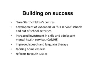 Building on success
•
•
•
•
•
•

‘Sure Start’ children’s centres
development of ‘extended’ or ‘full service’ schools
and out of school activities
increased investment in child and adolescent
mental health services (CAMHS)
improved speech and language therapy
tackling homelessness
reforms to youth justice

 