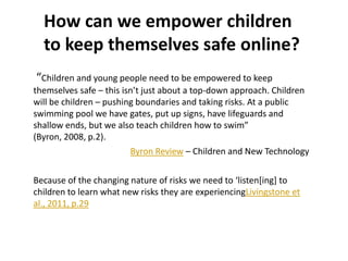 How can we empower children
to keep themselves safe online?
“Children and young people need to be empowered to keep
themselves safe – this isn’t just about a top-down approach. Children
will be children – pushing boundaries and taking risks. At a public
swimming pool we have gates, put up signs, have lifeguards and
shallow ends, but we also teach children how to swim”
(Byron, 2008, p.2).
Byron Review – Children and New Technology
Because of the changing nature of risks we need to ‘listen*ing] to
children to learn what new risks they are experiencingLivingstone et
al., 2011, p.29

 