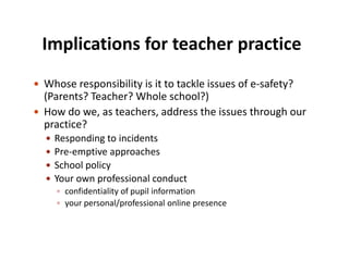 Implications for teacher practice
 Whose responsibility is it to tackle issues of e-safety?

(Parents? Teacher? Whole school?)
 How do we, as teachers, address the issues through our
practice?





Responding to incidents
Pre-emptive approaches
School policy
Your own professional conduct
 confidentiality of pupil information
 your personal/professional online presence

 