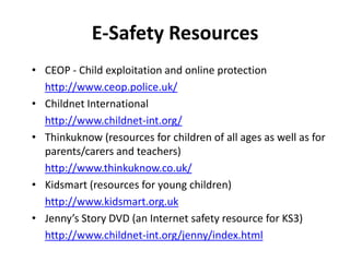 E-Safety Resources
• CEOP - Child exploitation and online protection
http://www.ceop.police.uk/
• Childnet International
http://www.childnet-int.org/
• Thinkuknow (resources for children of all ages as well as for
parents/carers and teachers)
http://www.thinkuknow.co.uk/
• Kidsmart (resources for young children)
http://www.kidsmart.org.uk
• Jenny’s Story DVD (an Internet safety resource for KS3)
http://www.childnet-int.org/jenny/index.html

 