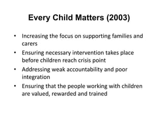 Every Child Matters (2003)
• Increasing the focus on supporting families and
carers
• Ensuring necessary intervention takes place
before children reach crisis point
• Addressing weak accountability and poor
integration
• Ensuring that the people working with children
are valued, rewarded and trained

 