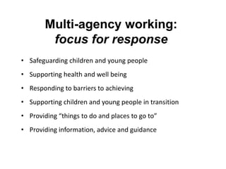 Multi-agency working:
focus for response
• Safeguarding children and young people
• Supporting health and well being
• Responding to barriers to achieving

• Supporting children and young people in transition
• Providing “things to do and places to go to”
• Providing information, advice and guidance

 