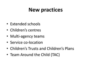 New practices
•
•
•
•
•
•

Extended schools
Children’s centres
Multi-agency teams
Service co-location
Children’s Trusts and Children’s Plans
Team Around the Child (TAC)

 