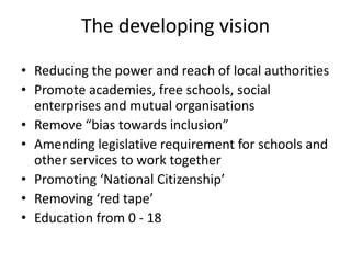 The developing vision
• Reducing the power and reach of local authorities
• Promote academies, free schools, social
enterprises and mutual organisations
• Remove “bias towards inclusion”
• Amending legislative requirement for schools and
other services to work together
• Promoting ‘National Citizenship’
• Removing ‘red tape’
• Education from 0 - 18

 