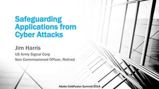 Safeguarding 
Applications from 
Cyber Attacks 
Jim Harris 
US Army Signal Corp 
Non Commissioned Officer, Retired 
Adobe ColdFusion Summit 2014 
 