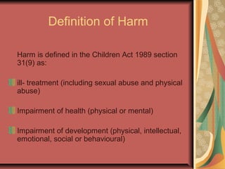 Definition of Harm
Harm is defined in the Children Act 1989 section
31(9) as:
ill- treatment (including sexual abuse and physical
abuse)
Impairment of health (physical or mental)
Impairment of development (physical, intellectual,
emotional, social or behavioural)
 