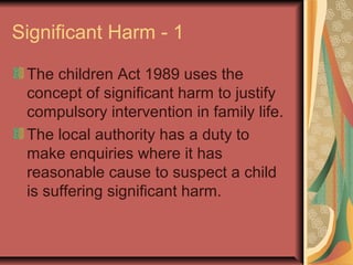 Significant Harm - 1
The children Act 1989 uses the
concept of significant harm to justify
compulsory intervention in family life.
The local authority has a duty to
make enquiries where it has
reasonable cause to suspect a child
is suffering significant harm.
 