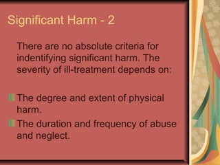 Significant Harm - 2
There are no absolute criteria for
indentifying significant harm. The
severity of ill-treatment depends on:
The degree and extent of physical
harm.
The duration and frequency of abuse
and neglect.
 