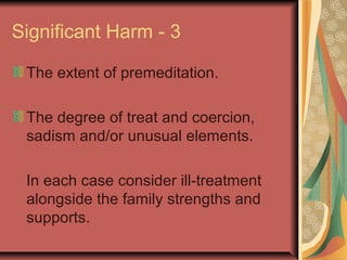 Significant Harm - 3
The extent of premeditation.
The degree of treat and coercion,
sadism and/or unusual elements.
In each case consider ill-treatment
alongside the family strengths and
supports.
 
