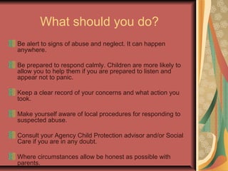 What should you do?
Be alert to signs of abuse and neglect. It can happen
anywhere.
Be prepared to respond calmly. Children are more likely to
allow you to help them if you are prepared to listen and
appear not to panic.
Keep a clear record of your concerns and what action you
took.
Make yourself aware of local procedures for responding to
suspected abuse.
Consult your Agency Child Protection advisor and/or Social
Care if you are in any doubt.
Where circumstances allow be honest as possible with
parents.
 