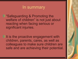 In summary
“Safeguarding & Promoting the
welfare of children” is not just about
reacting when facing serious or
significant injuries.
It is the proactive engagement with
children, parents, cares, as well as
colleagues to make sure children are
safe and are achieving their potential.
 