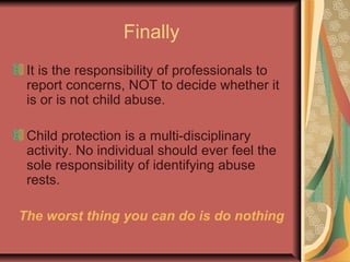 Finally
It is the responsibility of professionals to
report concerns, NOT to decide whether it
is or is not child abuse.
Child protection is a multi-disciplinary
activity. No individual should ever feel the
sole responsibility of identifying abuse
rests.
The worst thing you can do is do nothing
 