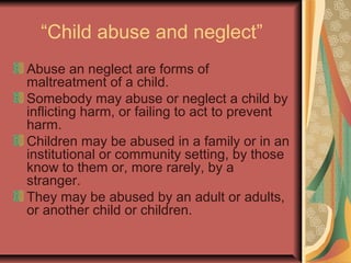 “Child abuse and neglect”
Abuse an neglect are forms of
maltreatment of a child.
Somebody may abuse or neglect a child by
inflicting harm, or failing to act to prevent
harm.
Children may be abused in a family or in an
institutional or community setting, by those
know to them or, more rarely, by a
stranger.
They may be abused by an adult or adults,
or another child or children.
 