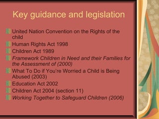 Key guidance and legislation
United Nation Convention on the Rights of the
child
Human Rights Act 1998
Children Act 1989
Framework Children in Need and their Families for
the Assessment of (2000)
What To Do if You’re Worried a Child is Being
Abused (2003)
Education Act 2002
Children Act 2004 (section 11)
Working Together to Safeguard Children (2006)
 