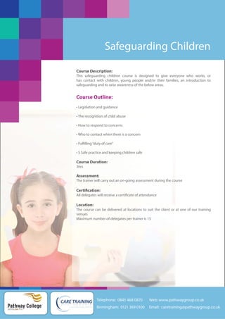 Safeguarding Children
Course Description:
This safeguarding children course is designed to give everyone who works, or
has contact with children, young people and/or their families, an introduction to
safeguarding and to raise awareness of the below areas.

Course Outline:
• Legislation and guidance
• The recognition of child abuse
• How to respond to concerns
• Who to contact when there is a concern
• Fulfilling “duty of care”
• S Safe practice and keeping children safe

Course Duration:
3hrs

Assessment:
The trainer will carry out an on-going assessment during the course

Certification:
All delegates will receive a certificate of attendance

Location:
The course can be delivered at locations to suit the client or at one of our training
venues
Maximum number of delegates per trainer is 15

Telephone: 0845 468 0870

Pathway College
putting you first

Web: www.pathwaygroup.co.uk

Birmingham: 0121 369 0100

Email: caretraining@pathwaygroup.co.uk

 