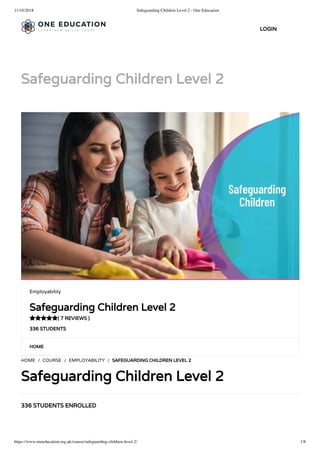 11/10/2018 Safeguarding Children Level 2 - One Education
https://www.oneeducation.org.uk/course/safeguarding-children-level-2/ 1/8
Safeguarding Children Level 2
HOME
336 STUDENTS ENROLLED
HOME / COURSE / EMPLOYABILITY / SAFEGUARDING CHILDREN LEVEL 2
Safeguarding Children Level 2
Employability
Safeguarding Children Level 2
( 7 REVIEWS )
336 STUDENTS

LOGIN
 