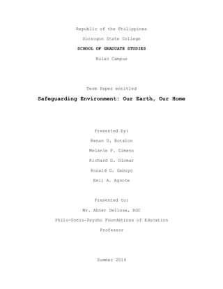 Republic of the Philippines 
Sorsogon State College 
SCHOOL OF GRADUATE STUDIES 
Bulan Campus 
Term Paper entitled 
Safeguarding Environment: Our Earth, Our Home 
Presented by: 
Renan D. Botalon 
Melanie F. Gimeno 
Richard G. Glomar 
Ronald G. Gabuyo 
Emil A. Agnote 
Presented to: 
Mr. Abner Dellosa, RGC 
Philo-Socio-Psycho Foundations of Education 
Professor 
Summer 2014 
 