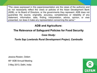 ADB and Agriculture:
The Relevance of Safeguard Policies for Food Security
Case Study:
Tonle Sap Lowlands Rural Development Project, Cambodia
Jessica Rosien, Oxfam
46th
ADB Annual Meeting
3 May 2013, Delhi, India
"The views expressed in this paper/presentation are the views of the author(s) and
do not necessarily reflect the views or policies of the Asian Development Bank
(ADB), or its Board of Directors, or the governments they represent. ADB does not
guarantee the source, originality, accuracy, completeness or reliability of any
statement, information, data, finding, interpretation, advice, opinion, or view
presented, nor does it make any representation concerning the same."
 