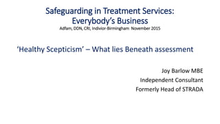 Safeguarding in Treatment Services:
Everybody’s Business
Adfam, DDN, CRI, Indivior-Birmingham November 2015
‘Healthy Scepticism’ – What lies Beneath assessment
Joy Barlow MBE
Independent Consultant
Formerly Head of STRADA
 