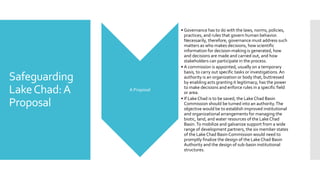 Safeguarding
LakeChad:A
Proposal
A Proposal
• Governance has to do with the laws, norms, policies,
practices, and rules that govern human behavior.
Necessarily, therefore, governance must address such
matters as who makes decisions, how scientific
information for decision-making is generated, how
and decisions are made and carried out, and how
stakeholders can participate in the process.
• A commission is appointed, usually on a temporary
basis, to carry out specific tasks or investigations.An
authority is an organization or body that, buttressed
by enabling acts granting it legitimacy, has the power
to make decisions and enforce rules in a specific field
or area.
• If Lake Chad is to be saved, the Lake Chad Basin
Commission should be turned into an authority.The
objective would be to establish improved institutional
and organizational arrangements for managing the
biotic, land, and water resources of the Lake Chad
Basin.To mobilize and galvanize support from a wide
range of development partners, the six member states
of the Lake Chad Basin Commission would need to
promptly finalize the design of the Lake Chad Basin
Authority and the design of sub-basin institutional
structures.
 