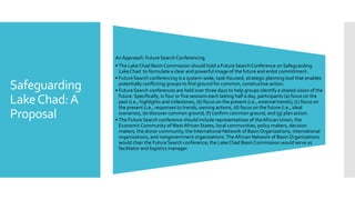 Safeguarding
LakeChad:A
Proposal
An Approach: Future Search Conferencing
• The Lake Chad Basin Commission should hold a FutureSearch Conference on Safeguarding
Lake Chad to formulate a clear and powerful image of the future and enlist commitment.
• Future Search conferencing is a system-wide, task-focused, strategic planning tool that enables
potentially conflicting groups to find ground for common, constructive action.
• Future Search conferences are held over three days to help groups identify a shared vision of the
future. Specifically, in four or five sessions each lasting half a day, participants (a) focus on the
past (i.e., highlights and milestones, (b) focus on the present (i.e., external trends), (c) focus on
the present (i.e., responses to trends, owning actions, (d) focus on the future (i.e., ideal
scenarios), (e) discover common ground, (f) confirm common ground, and (g) plan action.
• The Future Search conference should include representatives of theAfrican Union, the
Economic Community of WestAfrican States, local communities, policy makers, decision
makers, the donor community, the International Network of Basin Organizations, international
organizations, and nongovernment organizations.TheAfrican Network of Basin Organizations
would chair the Future Search conference; the Lake Chad Basin Commission would serve as
facilitator and logistics manager.
 