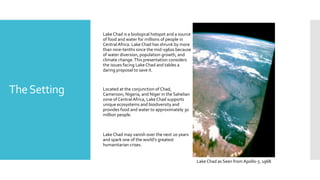 TheSetting
Lake Chad is a biological hotspot and a source
of food and water for millions of people in
CentralAfrica. Lake Chad has shrunk by more
than nine-tenths since the mid-1960s because
of water diversion, population growth, and
climate change.This presentation considers
the issues facing Lake Chad and tables a
daring proposal to save it.
Located at the conjunction of Chad,
Cameroon, Nigeria, and Niger in the Sahelian
zone of CentralAfrica, Lake Chad supports
unique ecosystems and biodiversity and
provides food and water to approximately 30
million people.
Lake Chad may vanish over the next 20 years
and spark one of the world's greatest
humanitarian crises.
Lake Chad as Seen from Apollo-7, 1968
 