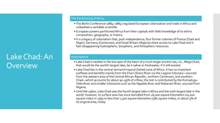 LakeChad:An
Overview
The Partitioning of Africa
• The Berlin Conference (1884–1885) regulated European colonization and trade in Africa and
unleashed a veritable scramble.
• European powers partitionedAfrica from their capitals with little knowledge of its ethnic
composition, geography, or history.
• It is a legacy of colonialism that, post-independence, four former colonies of France (Chad and
Niger), Germany (Cameroon), and Great Britain (Nigeria) share access to Lake Chad and it
fast-disappearing hydrospheric, biospheric, and lithospheric resources.
Hydrosphere
• Lake Chad is nestled in the low spot of the basin of a much larger ancient sea, viz., Mega Chad,
that would be the world's largest lake, be it saline or freshwater, if it still existed.
• Lake Chad lies in the central semiarid tropical (Sahel) zone of Africa. It has no important
outflows and benefits mainly from theChari (Shari) River via the Logone tributary—sourced
from the western area of theCentralAfrican Republic, northern Cameroon, and southern
Chad—which accounts for about 90–95% of inflow; the rest is contributed by the Komadugu-
Yobe River and smaller tributaries such as the Ngadda River andYedseram River, sourced from
Nigeria.
• Until the 1960s, Lake Chad was the fourth largest lake in Africa and the sixth largest lake in the
world: however, its surface area has since dwindled from 26,000 square kilometers (10,000
square miles) in 1963 to less than 1,500 square kilometers (580 square miles), or about 5% of
its original area, today.
 