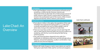LakeChad:An
Overview
Lithosphere
• The Lake Chad Basin contain concentrations of fossils and oil
exceeding 1.5 billion barrels of proven reserves was
discovered north of Lake Chad. Oil is Chad's primary source of
public revenue. Gold is found in various parts of Chad and is
mined in the southwestern part of the country. Other mineral
deposits are bauxite, natron, titanium, and uranium.
People & Economy
• From about 7 million in the 1960s, the population of the Lake
Chad Basin has experienced rapid growth (2.5–3.0%) and is
currently estimated to be over 30 million people, most of
whom eke a living on the south bank of Lake Chad.
• There are more than 70 ethnic groups around Lake Chad. All
rely on Lake Chad for food and water security and conflicts are
escalating, with the four countries along the lake facing
extreme poverty.
• The Lake Chad population depends for 80–90% of its
livelihoods on subsistence (and some commercial) agriculture,
fisheries, and animal husbandry, usually in combination.Crop
yields are very low and stagnant.
Transportation
• Watercraft made of papyrus-reed or sewn planks are used for
fishing but Lake Chad is little used for commercial navigation.
Lake Chad Livelihoods
 