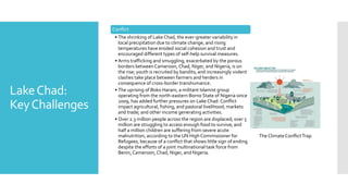 LakeChad:
KeyChallenges
Conflict
• The shrinking of Lake Chad, the ever-greater variability in
local precipitation due to climate change, and rising
temperatures have eroded social cohesion and trust and
encouraged different types of self-help survival measures.
• Arms trafficking and smuggling, exacerbated by the porous
borders betweenCameroon, Chad, Niger, and Nigeria, is on
the rise; youth is recruited by bandits; and increasingly violent
clashes take place between farmers and herders in
consequence of cross-border transhumance.
• The uprising of Boko Haram, a militant Islamist group
operating from the north-eastern Borno State of Nigeria since
2009, has added further pressures on Lake Chad. Conflict
impact agricultural, fishing, and pastoral livelihood; markets
and trade; and other income generating activities.
• Over 2.3 million people across the region are displaced; over 5
million are struggling to access enough food to survive; and
half a million children are suffering from severe acute
malnutrition, according to the UN High Commissioner for
Refugees, because of a conflict that shows little sign of ending
despite the efforts of a joint multinational task force from
Benin, Cameroon, Chad, Niger, and Nigeria.
Lake Chad Livelihoods
The Climate ConflictTrap
 