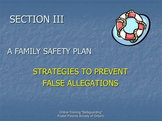 SECTION III


A FAMILY SAFETY PLAN

      STRATEGIES TO PREVENT
        FALSE ALLEGATIONS


            Online Training "Safeguarding"
           Foster Parents Society of Ontario
 