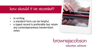 • in writing
• a standard form can be helpful
• a typed record is preferable but retain
any contemporaneous handwritten
notes
 