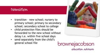 • transition – new school; nursery to
primary school; primary to secondary
school; secondary school to college
• child protection files should be
forwarded to the new school without
delay i.e. within five school days
• send separately from the child’s
general school file
 