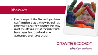 • keep a copy of the file until you have
confirmation that the new school has
received it and then destroy the copy
• must maintain a list of records which
have been destroyed and who
authorised their destruction
 