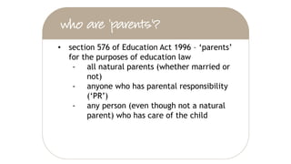 • section 576 of Education Act 1996 – ‘parents’
for the purposes of education law
‐ all natural parents (whether married or
not)
‐ anyone who has parental responsibility
(‘PR’)
‐ any person (even though not a natural
parent) who has care of the child
 