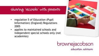 • regulation 5 of Education (Pupil
Information) (England) Regulations
2005
• applies to maintained schools and
independent special schools only (not
academies)
 